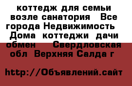 коттедж для семьи возле санатория - Все города Недвижимость » Дома, коттеджи, дачи обмен   . Свердловская обл.,Верхняя Салда г.